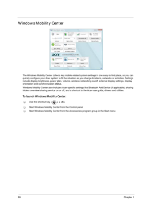 Page 3828Chapter 1
Windows Mobility Center
The Windows Mobility Center collects key mobile-related system settings in one easy-to-find place, so you can 
quickly configure your Acer system to fit the situation as you change locations, networks or activities. Settings 
include display brightness, power plan, volume, wireless networking on/off, external display settings, display 
orientation and synchronization status.
Windows Mobility Center also includes Acer-specific settings like Bluetooth Add Device (if...