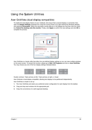 Page 39Chapter 129
Using the System Utilities
Acer GridVista (dual-display compatible)
To enable the dual display feature of your notebook, first ensure that a second display is connected, then, 
open the Display Settings properties box using the Control Panel or by right-clicking the Windows desktop 
and selecting Personalize. Select the secondary monitor (2) icon in the display box and then click the check 
box Extend the desktop onto this monitor. Finally, click Apply to confirm the new settings and click OK...