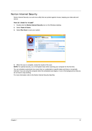 Page 41Chapter 131
Norton Internet Security
Norton Internet Security is an anti-virus utility that can protect against viruses, keeping your data safe and 
secure.
How do I check for viruses?
1.Double-click the Norton Internet Security icon on the Windows desktop.
2.Select Tasks & Scans.
3.Select Run Scan to scan your system.
4.When the scan is complete, review the results of the scan.
NOTE: For optimal security, run a Full System Scan when scanning your computer for the first time.
You can schedule customized...