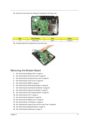 Page 87Chapter 377
18.Remove the two screws (A) holding the mainboard to the lower case. 
19.Carefully detach the mainboard from the lower case.
Removing the Modem Board 
1.See “Removing the Battery Pack” on page 51.
2.See “Removing the SD Dummy Card” on page 52.
3.See “Removing the Express Dummy Card” on page 52.
4.See “Removing the Lower Cover” on page 53.
5.See “Removing the DIMM” on page 54.
6.See “Removing the WLAN Board Module” on page 55.
7.See “Removing the Hard Disk Drive Module” on page 56.
8.See...