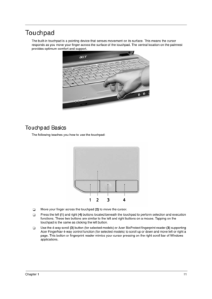 Page 21Chapter 111
Touchpad
The built-in touchpad is a pointing device that senses movement on its surface. This means the cursor 
responds as you move your finger across the surface of the touchpad. The central location on the palmrest 
provides optimum comfort and support.
Touchpad Basics
The following teaches you how to use the touchpad:
TMove your finger across the touchpad (2) to move the cursor.
TPress the left (1) and right (4) buttons located beneath the touchpad to perform selection and execution...