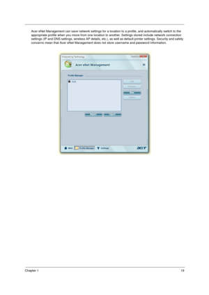 Page 29Chapter 119
Acer eNet Management can save network settings for a location to a profile, and automatically switch to the 
appropriate profile when you move from one location to another. Settings stored include network connection 
settings (IP and DNS settings, wireless AP details, etc.), as well as default printer settings. Security and safety 
concerns mean that Acer eNet Management does not store username and password information. 