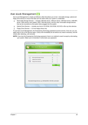 Page 35Chapter 125
Acer eLock Management 
Acer eLock Management is simple yet effective utility that allows you to lock  removable storage, optical and 
floppy drive devices to ensure that data cant be stolen while your system is unattended.
TRemovable Storage Devices — includes USB disk drives, USB pen drives, USB flash drives, USB MP3 
drives, USB memory card readers, IEEE 1394 disk drives, and any other removable storage devices 
that can be mounted as a file system when plugged into the system.
TOptical...