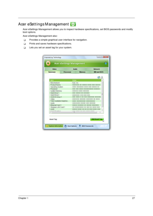 Page 37Chapter 127
Acer eSettings Management 
Acer eSettings Management allows you to inspect hardware specifications, set BIOS passwords and modify 
boot options.
Acer eSettings Management also:
TProvides a simple graphical user interface for navigation. 
TPrints and saves hardware specifications.
TLets you set an asset tag for your system. 