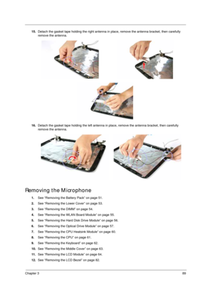 Page 99Chapter 389
15.Detach the gasket tape holding the right antenna in place, remove the antenna bracket, then carefully 
remove the antenna.
16.Detach the gasket tape holding the left antenna in place, remove the antenna bracket, then carefully 
remove the antenna.
Removing the Microphone 
1.See “Removing the Battery Pack” on page 51.
2.See “Removing the Lower Cover” on page 53.
3.See “Removing the DIMM” on page 54.
4.See “Removing the WLAN Board Module” on page 55.
5.See “Removing the Hard Disk Drive...