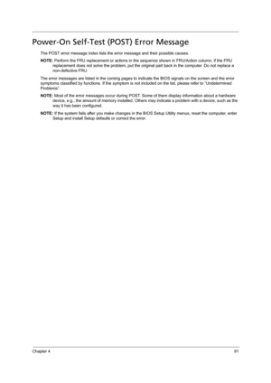 Page 101Chapter 491
Power-On Self-Test (POST) Error Message 
The POST error message index lists the error message and their possible causes. 
NOTE: Perform the FRU replacement or actions in the sequence shown in FRU/Action column, if the FRU 
replacement does not solve the problem, put the original part back in the computer. Do not replace a 
non-defective FRU.
The error messages are listed in the coming pages to indicate the BIOS signals on the screen and the error 
symptoms classified by functions. If the...