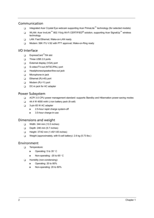 Page 122Chapter 1
Communication
TIntegrated Acer Crystal Eye webcam supporting Acer PrimaLite™ technology (for selected models)
TWLAN: Acer InviLink™ 802.11b/g Wi-Fi CERTIFIED® solution, supporting Acer SignalUp™ wireless 
technology
TLAN: Fast Ethernet; Wake-on-LAN ready
TModem: 56K ITU V.92 with PTT approval; Wake-on-Ring ready
I/O Interface
TExpressCard™/54 slot
TThree USB 2.0 ports
TExternal display (VGA) port
TS-video/TV-out (NTSC/PAL) port 
THeadphones/speaker/line-out jack
TMicrophone-in jack
TEthernet...