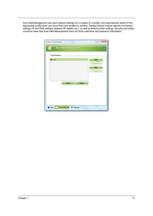 Page 27Chapter 117
Acer eNet Management can save network settings for a location to a profile, and automatically switch to the 
appropriate profile when you move from one location to another. Settings stored include network connection 
settings (IP and DNS settings, wireless AP details, etc.), as well as default printer settings. Security and safety 
concerns mean that Acer eNet Management does not store username and password information. 
