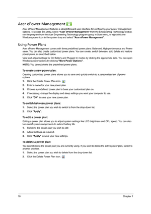 Page 2818Chapter 1
Acer ePower Management 
Acer ePower Management features a straightforward user interface for configuring your power management 
options. To access this utility, select Acer ePower Management from the Empowering Technology toolbar, 
run the program from the Acer Empowering Technology program group in Start menu, or right-click the 
Windows power icon in the system tray and select Acer ePower Management.
Using Power Plans
Acer ePower Management comes with three predefined power plans: Balanced,...