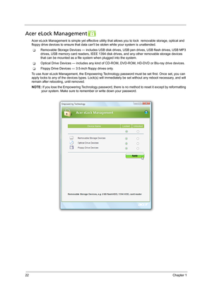 Page 3222Chapter 1
Acer eLock Management 
Acer eLock Management is simple yet effective utility that allows you to lock  removable storage, optical and 
floppy drive devices to ensure that data cant be stolen while your system is unattended.
TRemovable Storage Devices — includes USB disk drives, USB pen drives, USB flash drives, USB MP3 
drives, USB memory card readers, IEEE 1394 disk drives, and any other removable storage devices 
that can be mounted as a file system when plugged into the system.
TOptical...