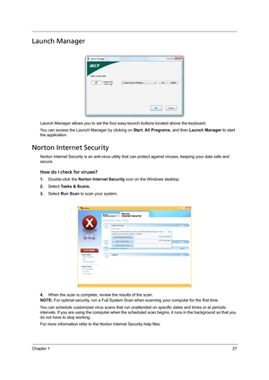 Page 37Chapter 127
Launch Manager
Launch Manager allows you to set the four easy-launch buttons located above the keyboard.
You can access the Launch Manager by clicking on Start, All Programs, and then Launch Manager to start 
the application.
Norton Internet Security
Norton Internet Security is an anti-virus utility that can protect against viruses, keeping your data safe and 
secure.
How do I check for viruses?
1.Double-click the Norton Internet Security icon on the Windows desktop.
2.Select Tasks & Scans....