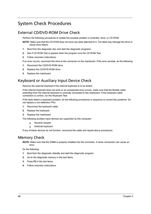 Page 9888Chapter 4
System Check Procedures
External CD/DVD-ROM Drive Check
Perform the following procedures to isolate the possible problem a controller, drive, or CD-ROM. 
NOTE: Make sure that the CD-ROM does not have any label attached to it. The label may damage the drive or 
cause drive failure.
1.Boot from the diagnostic disc and start the diagnostic programs.
2.See if CD-ROM Test is passed when the program runs the CD-ROM Test.
3.Follow onscreen instructions.
If an error occurs, reconnect the drive to the...