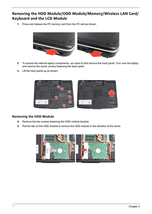 Page 6256Chapter 3
Removing the HDD Module/ODD Module/Memory/Wireless LAN Card/
Keyboard and the LCD Module 
1.Press and release the PC dummy card from the PC slot as shown.
2.To access the internal laptop components, you have to first remove the back panel. Turn over the laptop 
and remove the seven screws fastening the back panel.
3.Lift the back panel up as shown.
Removing the HDD Module
4.Remove the two screws fastening the HDD module bracket.
5.Pull the tab on the HDD bracket to remove the HDD module in...