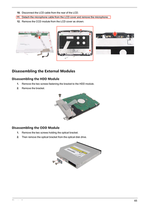 Page 71Chapter 365
10.Disconnect the LCD cable from the rear of the LCD.
11 .Detach the microphone cable from the LCD cover and remove the microphone.
12.Remove the CCD module from the LCD cover as shown.
Disassembling the External Modules
Disassembling the HDD Module
1.Remove the two screws fastening the bracket to the HDD module.
2.Remove the bracket.
Disassembling the ODD Module
1.Remove the two screws holding the optical bracket.
2.Then remove the optical bracket from the optical disk drive. 