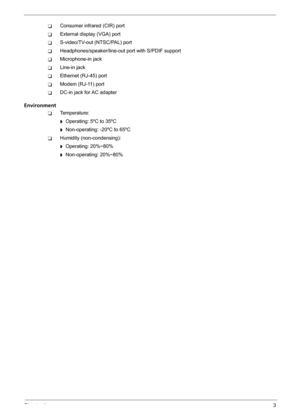 Page 9Chapter 13
TConsumer infrared (CIR) port
TExternal display (VGA) port
TS-video/TV-out (NTSC/PAL) port
THeadphones/speaker/line-out port with S/PDIF support
TMicrophone-in jack
TLine-in jack
TEthernet (RJ-45) port
TModem (RJ-11) port
TDC-in jack for AC adapter
Environment
TTemperature:
t  Operating: 5ºC to 35ºC
t  Non-operating: -20ºC to 65ºC
THumidity (non-condensing):
t  Operating: 20%~80%
t  Non-operating: 20%~80% 