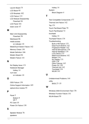 Page 198188
Launch Board 75
LCD Bezel 95
LCD Brackets 102
LCD Failure 133
LCD Module Disassembly
Flowchart
 94
LCD Panel 101
lower cover 47
M
Main Unit Disassembly
Flowchart
 58
Mainboard 86
media access
on indicator
 10
MediaTouch Button Failure 142
Memory Check 130
Model Definition 166
Modem Board 84
Modem Failure 141
N
No Display Issue 131
Notebook Manager
hotkey
 14
num lock
on indicator
 10
O
ODD Failure 138
Online Support Information 185
optical drive module 55
P
Panel 5
Bottom 9
left 5
PC Card 10
Power On...