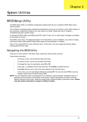 Page 37Chapter 227
System Utilities
BIOS Setup Utility
The BIOS Setup Utility is a hardware configuration program built into your computer’s BIOS (Basic Input/
Output System).
Your computer is already properly configured and optimized, and you do not need to run this utility. However, if 
you encounter configuration problems, you may need to run Setup. Please also refer to Chapter 4 
Troubleshooting when problem arises.
To activate the BIOS Utility, press F2 during POST (when “Press  to enter Setup” message is...