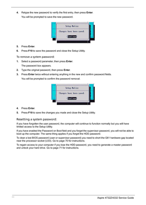 Page 30
22Aspire 4732Z/4332 Service Guide
4.Retype the new password to veri fy the first entry, then press Enter.
You will be prompted to save the new password.
5.Press  Enter.
6.Press  F10 to save the password and close the Setup Utility. 
To remove a system password: 
1. Select a password parameter, then press  Enter.   
The password box appears.
2.Type the original password, then press  Enter. 
3.Press  Enter twice without entering anything in the new and confirm password fields. 
You will be prompted to...