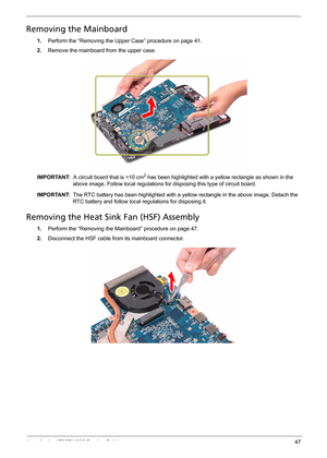 Page 55
Acer Aspire 4732Z/4332 Service Guide 47
Removing the Mainboard  
1.Perform the “Removing the Upper Case” procedure on page 41.
2.Remove the mainboard from the upper case.  
IMPORTANT:   A circuit board that is >10 cm2 has been highlighted with a yellow rectangle as shown in the 
above image. Follow local regulations for disposing this type of circuit board.
IMPORTANT:   The RTC battery has been highlighted with a yell ow rectangle in the above image. Detach the 
RTC battery and follow local regulations...