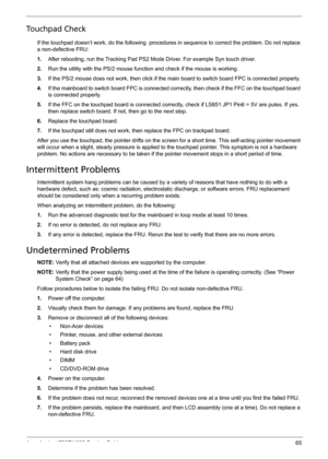 Page 73Acer Aspire 4732Z/4332 Service Guide 65
Touchpad Check
If the touchpad doesn’t work, do the following  procedures in sequence to correct the problem. Do not replace 
a non-defective FRU:
1.After rebooting, run the Tracking Pad PS2 Mode Driver. For example Syn touch driver.
2.Run the utility with the PS/2 mouse function and check if the mouse is working.
3.If the PS/2 mouse does not work, then click if the main board to switch board FPC is connected properly.
4.If the mainboard to switch board FPC is...