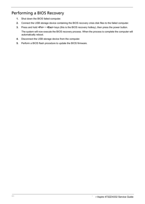 Page 8072 Acer Aspire 4732Z/4332 Service Guide
Performing a BIOS Recovery
1.Shut down the BIOS failed-computer. 
2.Connect the USB storage device containing the BIOS recovery crisis disk files to the failed computer.
3.Press and hold  +  keys (this is the BIOS recovery hotkey), then press the power button.
The system will now execute the BIOS recovery process. When the process is complete the computer will 
automatically reboot. 
4.Disconnect the USB storage device from the computer.
5.Perform a BIOS flash...