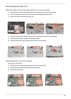 Page 69
Chapter 363
Disassembling the Main Unit
Separate the Main Unit Into the Upper and the Lower Case Assembly
1.Remove the ten screws fastening the lower ca se assembly to the upper case assembly.
2. Turn the notebook over and remove the  three screws fastening the power board.
3. Remove the power board from the main unit.
4. Remove the eight screws fastening the upper ca se assembly to the lower case assembly.
5. Disconnect the touchpad, speaker and bluetooth cables.
6. Gently lift off the upper case...