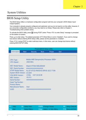 Page 45
Chapter 239
BIOS Setup Utility
The BIOS Setup Utility is a hardware configuration program built into your computer’s BIOS (Basic Input/
Output System).
Your computer is already properly configured and optimi zed, and you do not need to run this utility. However, if 
you encounter configuration problems, you may need  to run Setup. Please also refer to Chapter 4 
Troubleshooting when problem arises.
To activate the BIOS Utility, press 
m during POST (when “Press  to  enter Setup” message is prompted 
on...