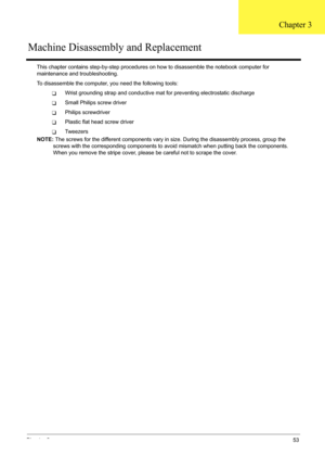 Page 59
Chapter 353
This chapter contains step-by-step procedures on how to disass emble the notebook computer for 
maintenance and troubleshooting.
To disassemble the computer, you need the following tools:
TWrist grounding strap and conductive mat for preventing electrostatic discharge
TSmall Philips screw driver
TPhilips screwdriver
TPlastic flat head screw driver
TTw e e z e r s
NOTE:  The screws for the different components vary in size. During the disassembly process, group the 
screws with the...