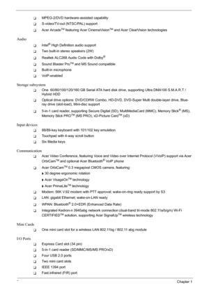 Page 8
2Chapter 1
TMPEG-2/DVD hardware-assisted capability
TS-video/TV-out (NTSC/PAL) support
TAcer ArcadeTM featuring Acer CinemaVisionTM and Acer ClearVision technologies
Audio
TIntel® High Definition audio support
TTwo built-in stereo speakers (2W)
TRealtek ALC268 Audio Code with Dolby®
TSound Blaster ProTM and MS Sound compatible
TBuilt-in microphone
TVoIP-enabled
Storage subsystem
TOne  60/80/100/120/160 GB Serial ATA hard disk drive, supporting Ultra DMA100 S.M.A.R.T / 
Hybrid HDD
TOptical drive options:...
