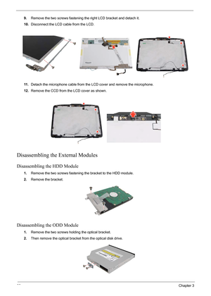 Page 74
68Chapter 3
9.Remove the two screws fastening the right LCD bracket and detach it.
10. Disconnect the LCD cable from the LCD.
11 . Detach the microphone cable from the LCD cover and remove the microphone.
12. Remove the CCD from the LCD cover as shown.
Disassembling the External Modules
Disassembling the HDD Module
1.Remove the two screws fastening the bracket to the HDD module.
2. Remove the bracket.
Disassembling the ODD Module
1.Remove the two screws holding the optical bracket.
2. Then remove the...