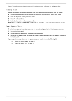 Page 77
Chapter 471
If any of these devices do not work, reconnect the cable connector and repeat the failing operation. 
Memory check
Memory errors might stop system operations, show  error messages on the screen, or hang the system.
1. Boot from the diagnostics diskette and start the di agnostic program (please refer to main board).
2. Go to the diagnostic memory in the test items.
3. Press F2 in the test items.
4. Follow the instructions in the message window.
NOTE:  Make sure that the DIMM is fully...