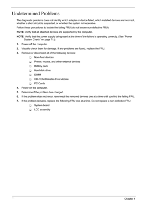 Page 92
86Chapter 4
Undetermined Problems
The diagnostic problems does not identify which adapter or device failed, which installed devices are incorrect, 
whether a short circuit is suspected, or  whether the system is inoperative. 
Follow these procedures to isolate the faili ng FRU (do not isolate non-defective FRU).
NOTE:  Verify that all attached devices  are supported by the computer.
NOTE:  Verify that the power supply being used at the time  of the failure is operating correctly. (See “Power 
System...