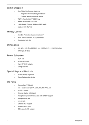 Page 122Chapter 1
Communication
•Acer Video Conference, featuring:
•Integrated Acer Crystal Eye webcam*
•Optional Acer Xpress VoIP phone*
•WLAN: Acer InviLink™ 802.11b/g
•WPAN: Bluetooth® 2.0+EDR
•LAN: Gigabit Ethernet, Wake-on-LAN ready
•Modem: 56K ITU V.92
Privacy Control
•Acer Bio-Protection fingerprint solution*
•BIOS user, supervisor, HDD passwords
•Kensington lock slot
Dimensions
•339 (W) x 243 (D) x 29/39 (H) mm (13.35 x 9.57 x 1.14/1.54 inches)
•2.40 kg (5.29 lbs.)
Power Subsystem
•ACPI 3.0
•48.8W 4400...