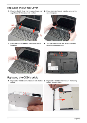 Page 12011 0Chapter 3
Replacing the Switch Cover
Replacing the ODD Module
1.Place the Switch Cover into the Upper Cover, rear 
edge first, and rotate down into position.2.Press down as shown to snap the centre of the 
cover into place.
3.Press down on the edges of the cover to snap it 
into place.4.Turn over the computer and replace the three 
securing screws as shown.
1.Replace the ODD bracket and secure with the two 
screws.2.Replace the ODD bezel and ensure the locking 
catch is locked in place. 