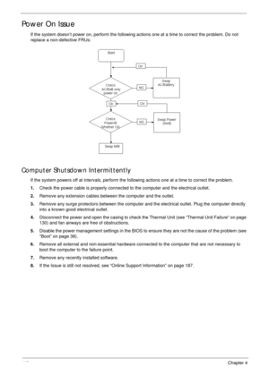 Page 12611 6Chapter 4
Power On Issue
If the system doesn’t power on, perform the following actions one at a time to correct the problem. Do not 
replace a non-defective FRUs:
Computer Shutsdown Intermittently
If the system powers off at intervals, perform the following actions one at a time to correct the problem.
1.Check the power cable is properly connected to the computer and the electrical outlet. 
2.Remove any extension cables between the computer and the outlet.
3.Remove any surge protectors between the...