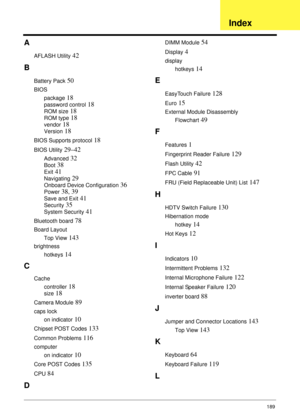 Page 199189
A
AFLASH Utility 42
B
Battery Pack 50
BIOS
package
 18
password control 18
ROM size 18
ROM type 18
vendor 18
Version 18
BIOS Supports protocol 18
BIOS Utility 29–42
Advanced 32
Boot 38
Exit 41
Navigating 29
Onboard Device Configuration 36
Power 38, 39
Save and Exit 41
Security 35
System Security 41
Bluetooth board 78
Board Layout
Top View
 143
brightness
hotkeys
 14
C
Cache
controller
 18
size 18
Camera Module 89
caps lock
on indicator
 10
Chipset POST Codes 133
Common Problems 116
computer
on...