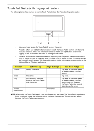 Page 21Chapter 111
Touch Pad Basics (with fingerprint reader)
The following items show you how to use the Touch Pad with Acer Bio-Protection fingerprint reader:
•Move your finger across the Touch Pad (2) to move the cursor.
•Press the left (1) and right (4) buttons located beneath the Touch Pad to perform selection and 
execution functions. These two buttons are similar to the left and right buttons on a mouse. 
Tapping on the Touch Pad is the same as clicking the left button.
•Use Acer Bio-Protection...