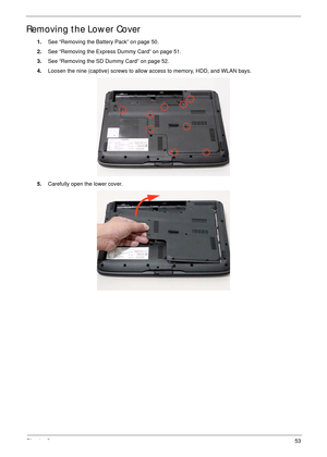 Page 63Chapter 353
Removing the Lower Cover
1.See “Removing the Battery Pack” on page 50.
2.See “Removing the Express Dummy Card” on page 51.
3.See “Removing the SD Dummy Card” on page 52.
4.Loosen the nine (captive) screws to allow access to memory, HDD, and WLAN bays.
5.Carefully open the lower cover.  