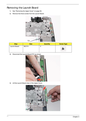 Page 8272Chapter 3
Removing the Launch Board
1.See “Removing the Upper Cover” on page 69.
2.Remove the three screws from the Launch Board.
 
3.Disconnect the Launch Board FFC as shown   
4.Lift the Launch Board clear of the Upper Cover.
StepSizeQuantityScrew Type
Launch Board M2.5*4 3 