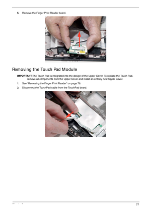 Page 87Chapter 377
5.Remove the Finger Print Reader board.
Removing the Touch Pad Module
IMPORTANT:The Touch Pad is integrated into the design of the Upper Cover. To replace the Touch Pad, 
remove all components from the Upper Cover and install an entirely new Upper Cover.
1.See “Removing the Finger Print Reader” on page 76.
2.Disconnect the TouchPad cable from the TouchPad board.  