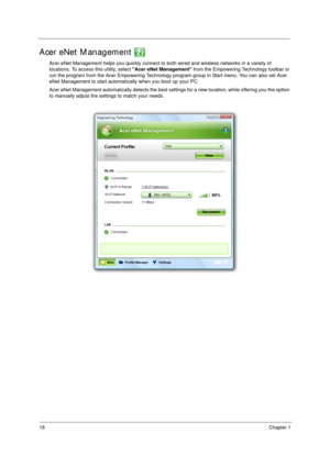 Page 2818Chapter 1
Acer eNet Management 
Acer eNet Management helps you quickly connect to both wired and wireless networks in a variety of 
locations. To access this utility, select Acer eNet Management from the Empowering Technology toolbar or 
run the program from the Acer Empowering Technology program group in Start menu. You can also set Acer 
eNet Management to start automatically when you boot up your PC.
Acer eNet Management automatically detects the best settings for a new location, while offering you...