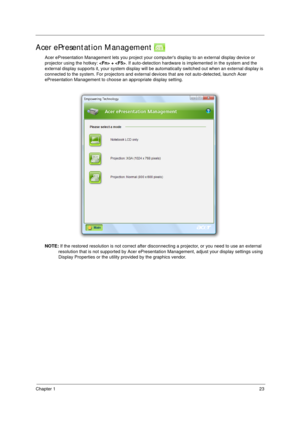 Page 33Chapter 123
Acer ePresentation Management 
Acer ePresentation Management lets you project your computers display to an external display device or 
projector using the hotkey:  + . If auto-detection hardware is implemented in the system and the 
external display supports it, your system display will be automatically switched out when an external display is 
connected to the system. For projectors and external devices that are not auto-detected, launch Acer 
ePresentation Management to choose an...