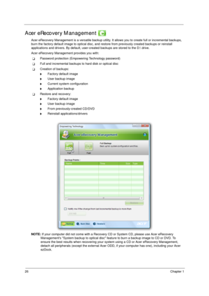 Page 3626Chapter 1
Acer eRecovery Management 
Acer eRecovery Management is a versatile backup utility. It allows you to create full or incremental backups, 
burn the factory default image to optical disc, and restore from previously created backups or reinstall 
applications and drivers. By default, user-created backups are stored to the D: drive. 
Acer eRecovery Management provides you with:
TPassword protection (Empowering Technology password)
TFull and incremental backups to hard disk or optical disc...