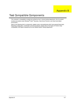 Page 157Appendix B147
This computer’s compatibility is tested and verified by Acer’s internal testing department. All of its system 
functions are tested under Windows® Vista™ Business, Vista Home Premium, and Vista Home Basic 
environment. 
Refer to the following lists for components, adapter cards, and peripherals which have passed these tests. 
Regarding configuration, combination and test procedures, please refer to the Aspire 4710/4310 Vista 
Compatibility Test Report released by the Acer Mobile System...