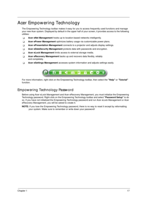 Page 27Chapter 117
Acer Empowering Technology
The Empowering Technology toolbar makes it easy for you to access frequently used functions and manage 
your new Acer system. Displayed by default in the upper half of your screen, it provides access to the following 
utilities:
TAcer eNet Management hooks up to location-based networks intelligently.
TAcer ePower Management optimizes battery usage via customizable power plans.
TAcer ePresentation Management connects to a projector and adjusts display settings.
TAcer...