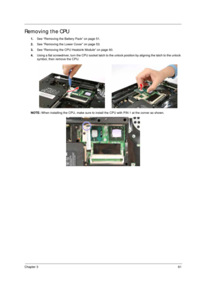 Page 71Chapter 361
Removing the CPU 
1.See “Removing the Battery Pack” on page 51.
2.See “Removing the Lower Cover” on page 53.
3.See “Removing the CPU Heatsink Module” on page 60.
4.Using a flat screwdriver, turn the CPU socket latch to the unlock position by aligning the latch to the unlock 
symbol, then remove the CPU.
NOTE: When installing the CPU, make sure to install the CPU with PIN 1 at the corner as shown.  