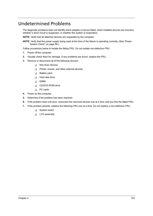 Page 113Chapter 4103
Undetermined Problems
The diagnostic problems does not identify which adapter or device failed, which installed devices are incorrect, 
whether a short circuit is suspected, or whether the system is inoperative.  
NOTE: Verify that all attached devices are supported by the computer.
NOTE: Verify that the power supply being used at the time of the failure is operating correctly. (See “Power 
System Check” on page 89.)
Follow procedures below to isolate the failing FRU. Do not isolate...