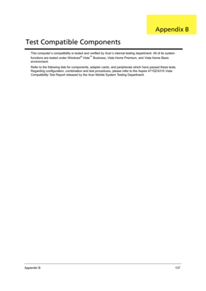 Page 147Appendix B137
This computer’s compatibility is tested and verified by Acer’s internal testing department. All of its system 
functions are tested under Windows® Vista™ Business, Vista Home Premium, and Vista Home Basic 
environment. 
Refer to the following lists for components, adapter cards, and peripherals which have passed these tests. 
Regarding configuration, combination and test procedures, please refer to the Aspire 4715Z/4315 Vista 
Compatibility Test Report released by the Acer Mobile System...