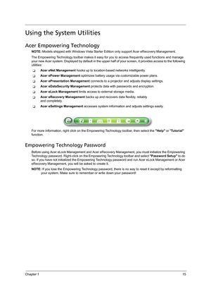 Page 25Chapter 115
Using the System Utilities
Acer Empowering Technology
NOTE: Models shipped with Windows Vista Starter Edition only support Acer eRecovery Management.
The Empowering Technology toolbar makes it easy for you to access frequently used functions and manage 
your new Acer system. Displayed by default in the upper half of your screen, it provides access to the following 
utilities:
TAcer eNet Management hooks up to location-based networks intelligently.
TAcer ePower Management optimizes battery...