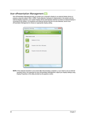 Page 3020Chapter 1
Acer ePresentation Management 
Acer ePresentation Management lets you project your computers display to an external display device or 
projector using the hotkey:  + . If auto-detection hardware is implemented in the system and the 
external display supports it, your system display will be automatically switched out when an external display is 
connected to the system. For projectors and external devices that are not auto-detected, launch Acer 
ePresentation Management to choose an...